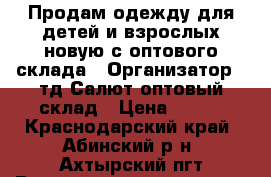 Продам одежду для детей и взрослых новую с оптового склада › Организатор ­ тд Салют-оптовый склад › Цена ­ 100 - Краснодарский край, Абинский р-н, Ахтырский пгт Распродажи и скидки » Распродажи и скидки на товары   